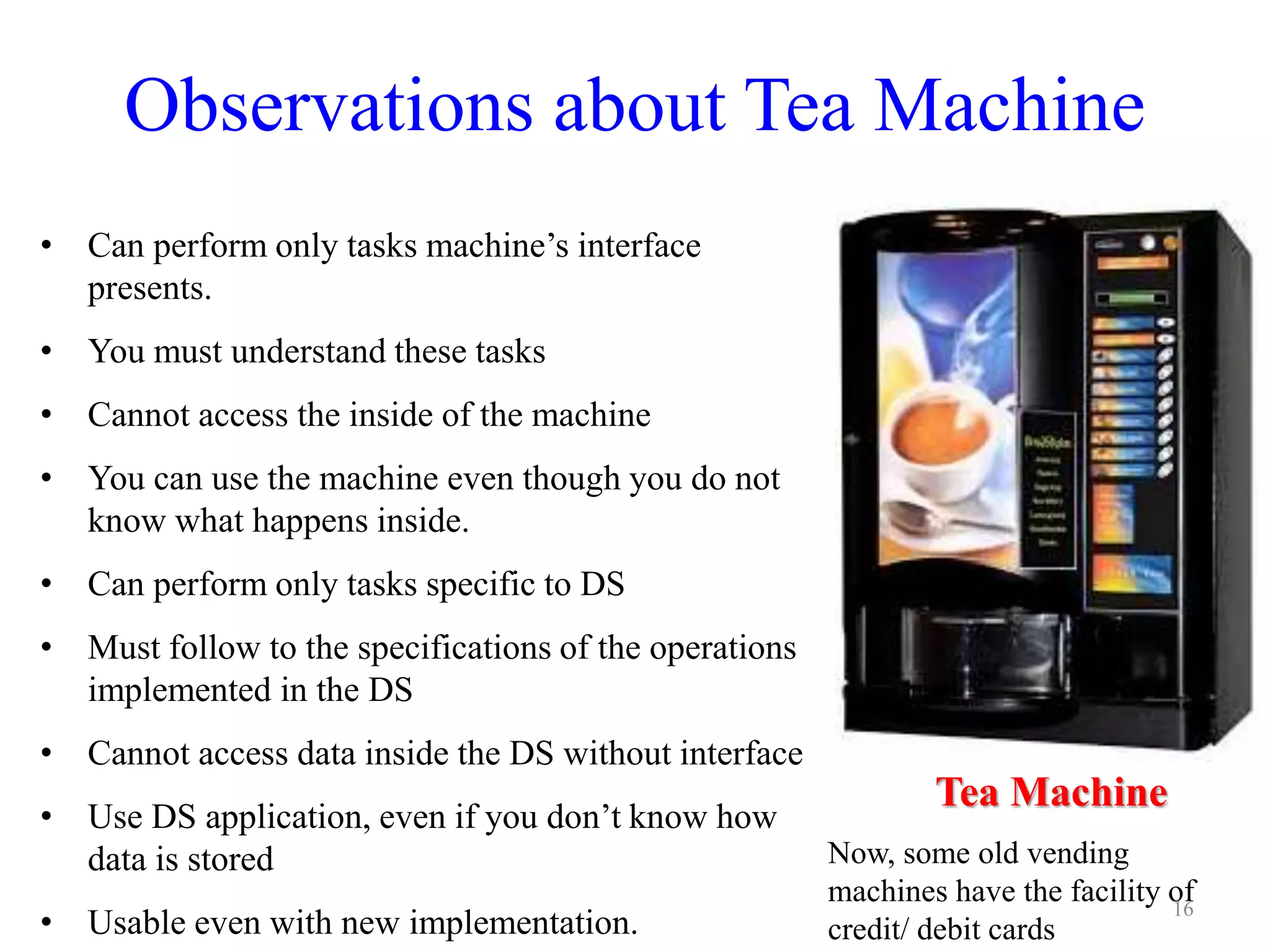 Observations about Tea Machine
• Can perform only tasks machine’s interface
presents.
• You must understand these tasks
• Cannot access the inside of the machine
• You can use the machine even though you do not
know what happens inside.
• Can perform only tasks specific to DS
• Must follow to the specifications of the operations
implemented in the DS
• Cannot access data inside the DS without interface
• Use DS application, even if you don’t know how
data is stored
• Usable even with new implementation.
16
Tea Machine
Now, some old vending
machines have the facility of
credit/ debit cards
 