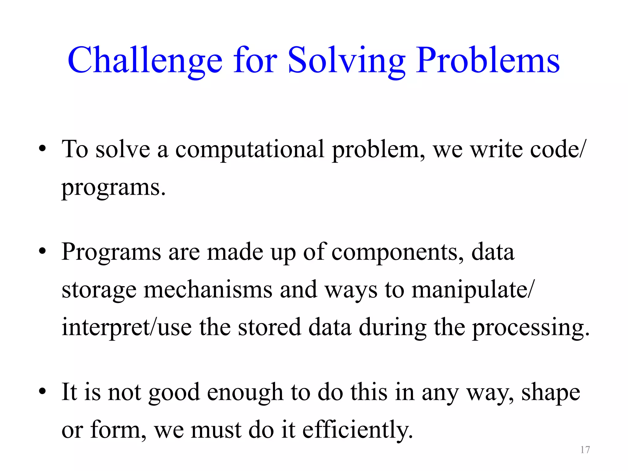 Challenge for Solving Problems
• To solve a computational problem, we write code/
programs.
• Programs are made up of components, data
storage mechanisms and ways to manipulate/
interpret/use the stored data during the processing.
• It is not good enough to do this in any way, shape
or form, we must do it efficiently.
17
 