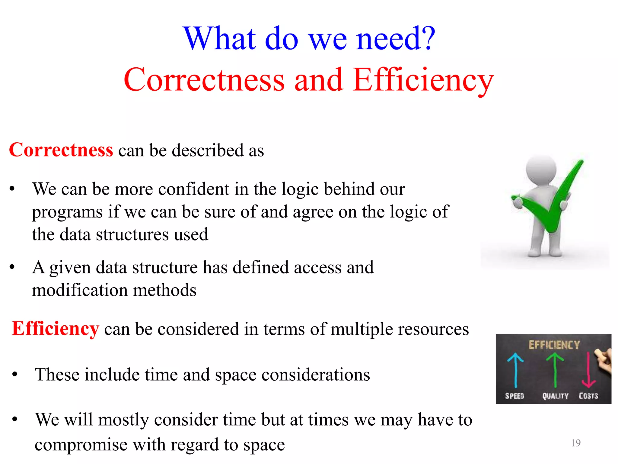 What do we need?
Correctness and Efficiency
Correctness can be described as
• We can be more confident in the logic behind our
programs if we can be sure of and agree on the logic of
the data structures used
• A given data structure has defined access and
modification methods
19
Efficiency can be considered in terms of multiple resources
• These include time and space considerations
• We will mostly consider time but at times we may have to
compromise with regard to space
 