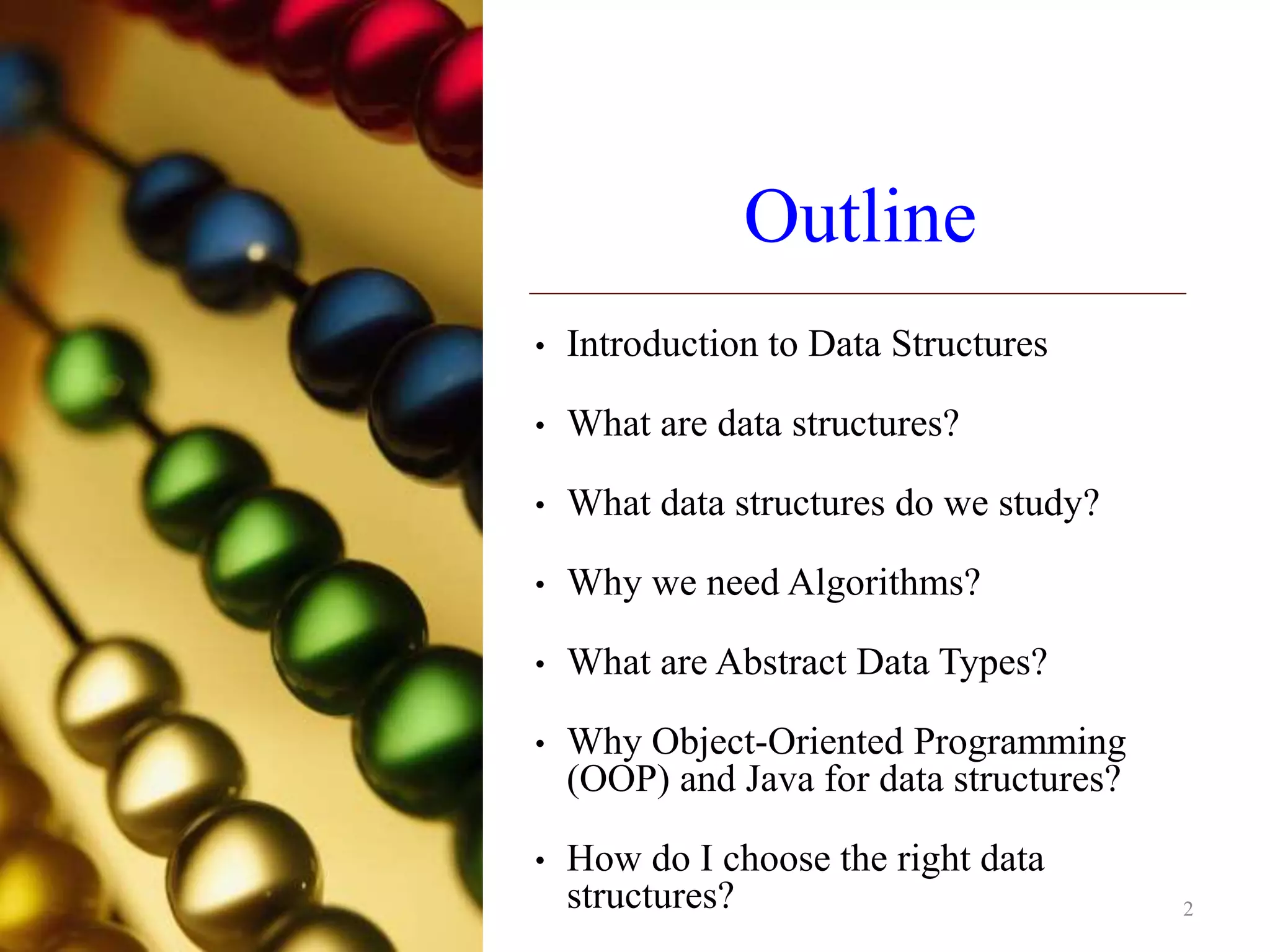 Outline
• Introduction to Data Structures
• What are data structures?
• What data structures do we study?
• Why we need Algorithms?
• What are Abstract Data Types?
• Why Object-Oriented Programming
(OOP) and Java for data structures?
• How do I choose the right data
structures? 2
 