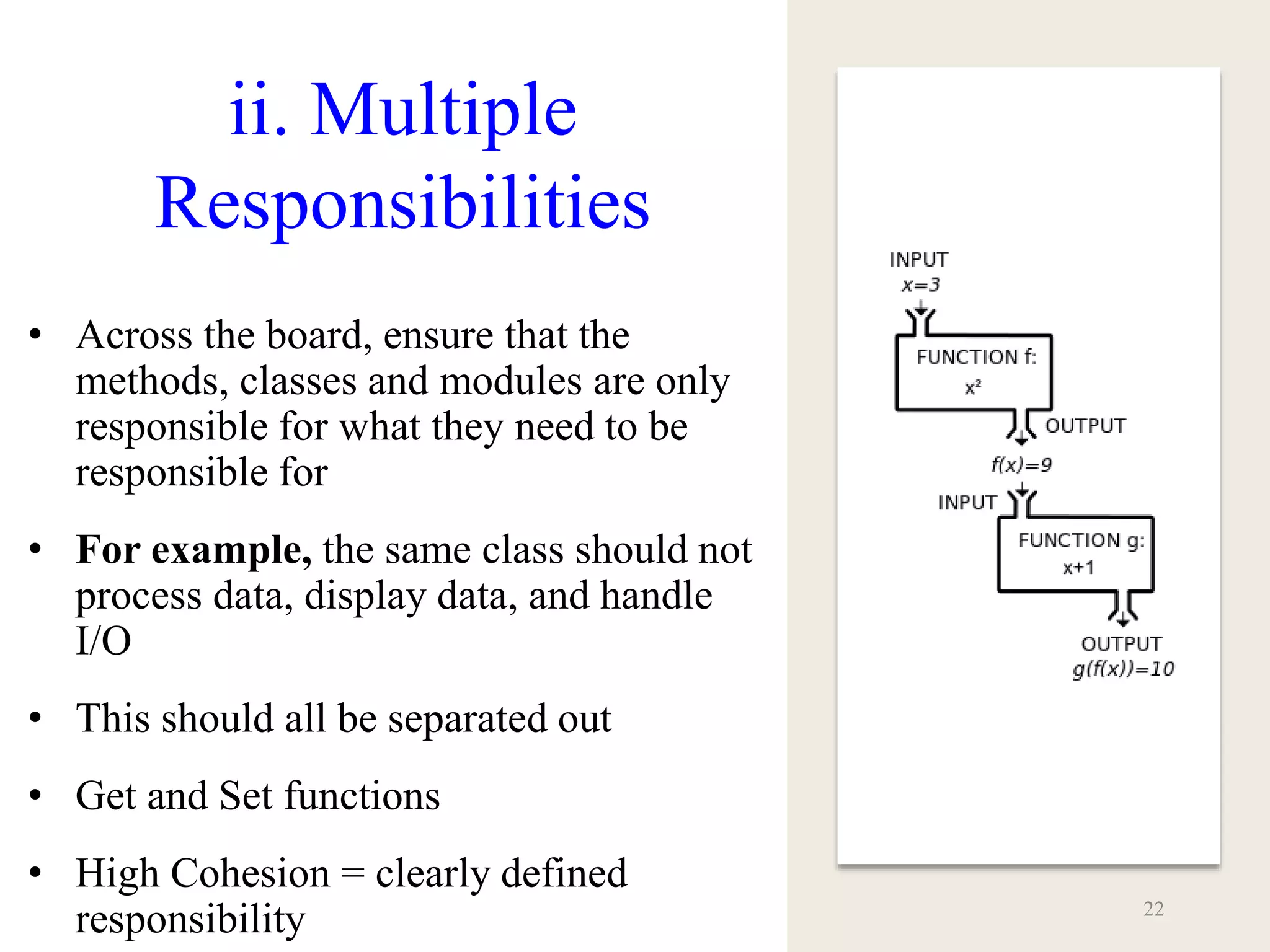 ii. Multiple
Responsibilities
• Across the board, ensure that the
methods, classes and modules are only
responsible for what they need to be
responsible for
• For example, the same class should not
process data, display data, and handle
I/O
• This should all be separated out
• Get and Set functions
• High Cohesion = clearly defined
responsibility 22
 