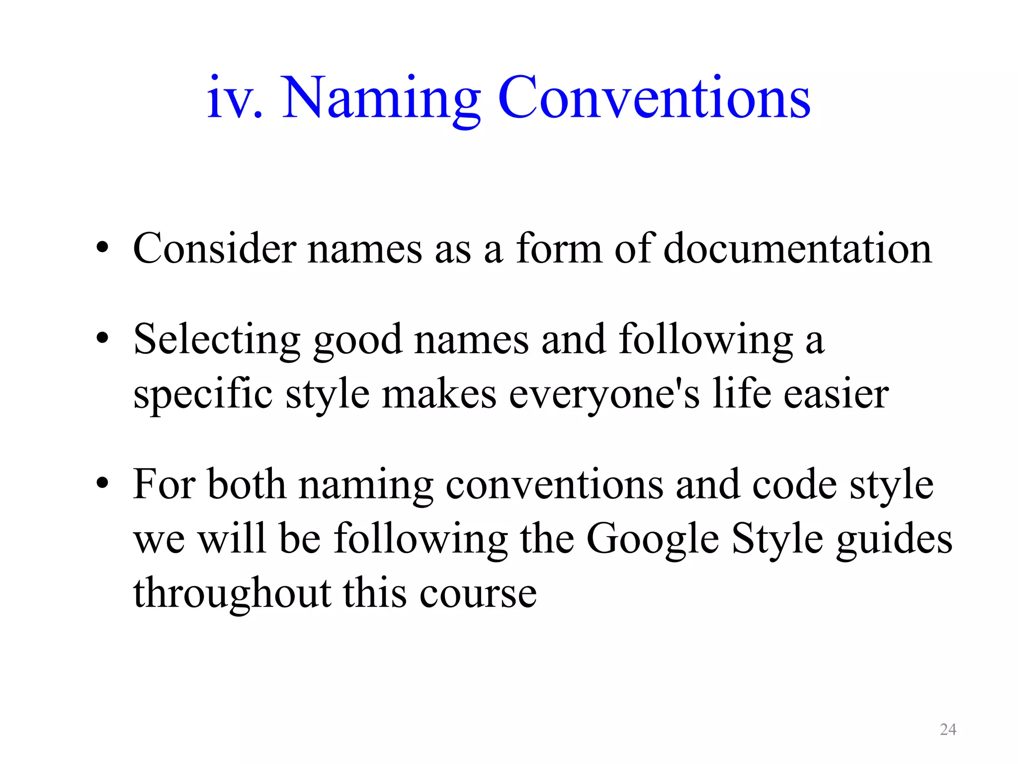 iv. Naming Conventions
• Consider names as a form of documentation
• Selecting good names and following a
specific style makes everyone's life easier
• For both naming conventions and code style
we will be following the Google Style guides
throughout this course
24
 