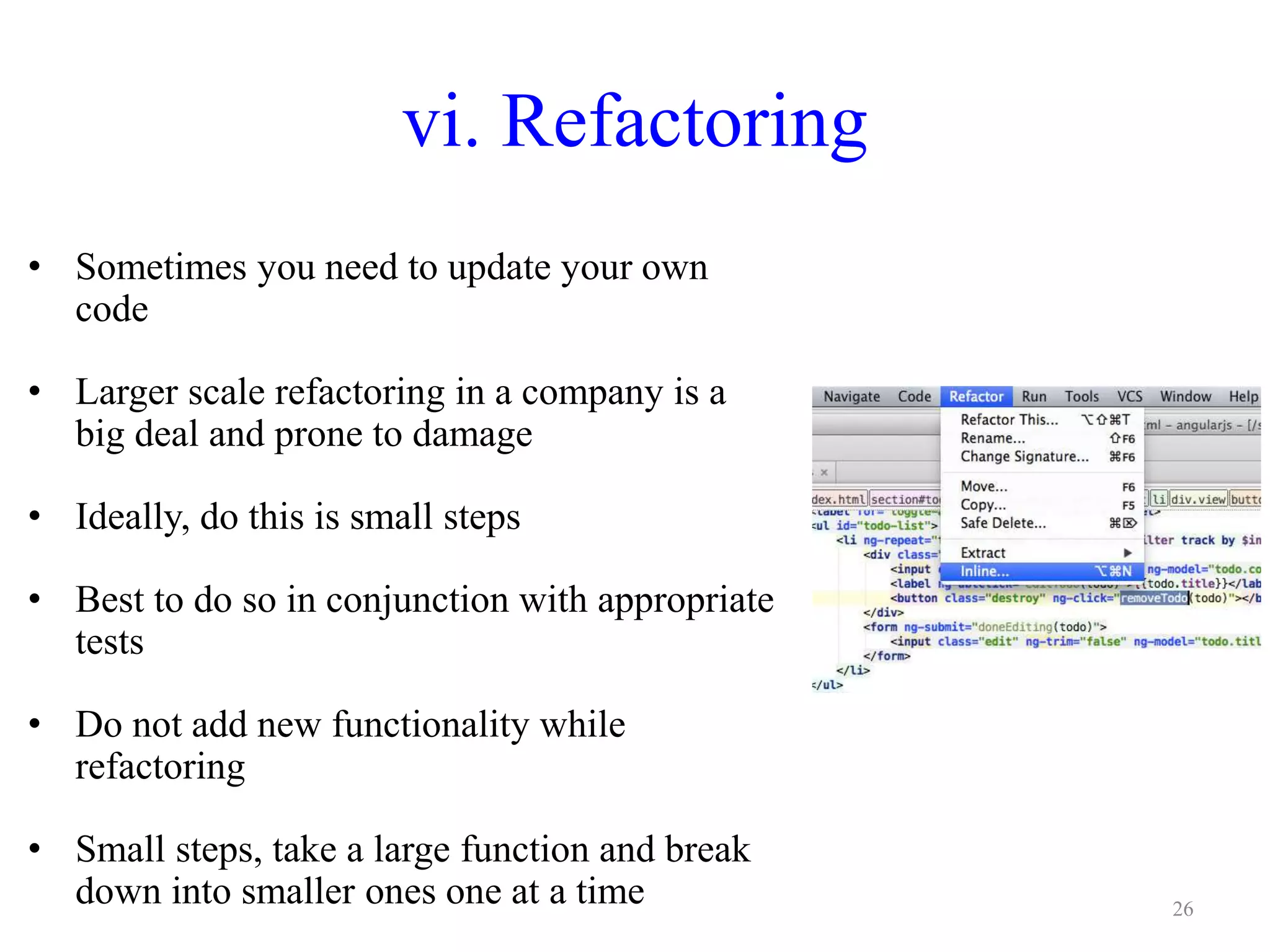 vi. Refactoring
• Sometimes you need to update your own
code
• Larger scale refactoring in a company is a
big deal and prone to damage
• Ideally, do this is small steps
• Best to do so in conjunction with appropriate
tests
• Do not add new functionality while
refactoring
• Small steps, take a large function and break
down into smaller ones one at a time 26
 