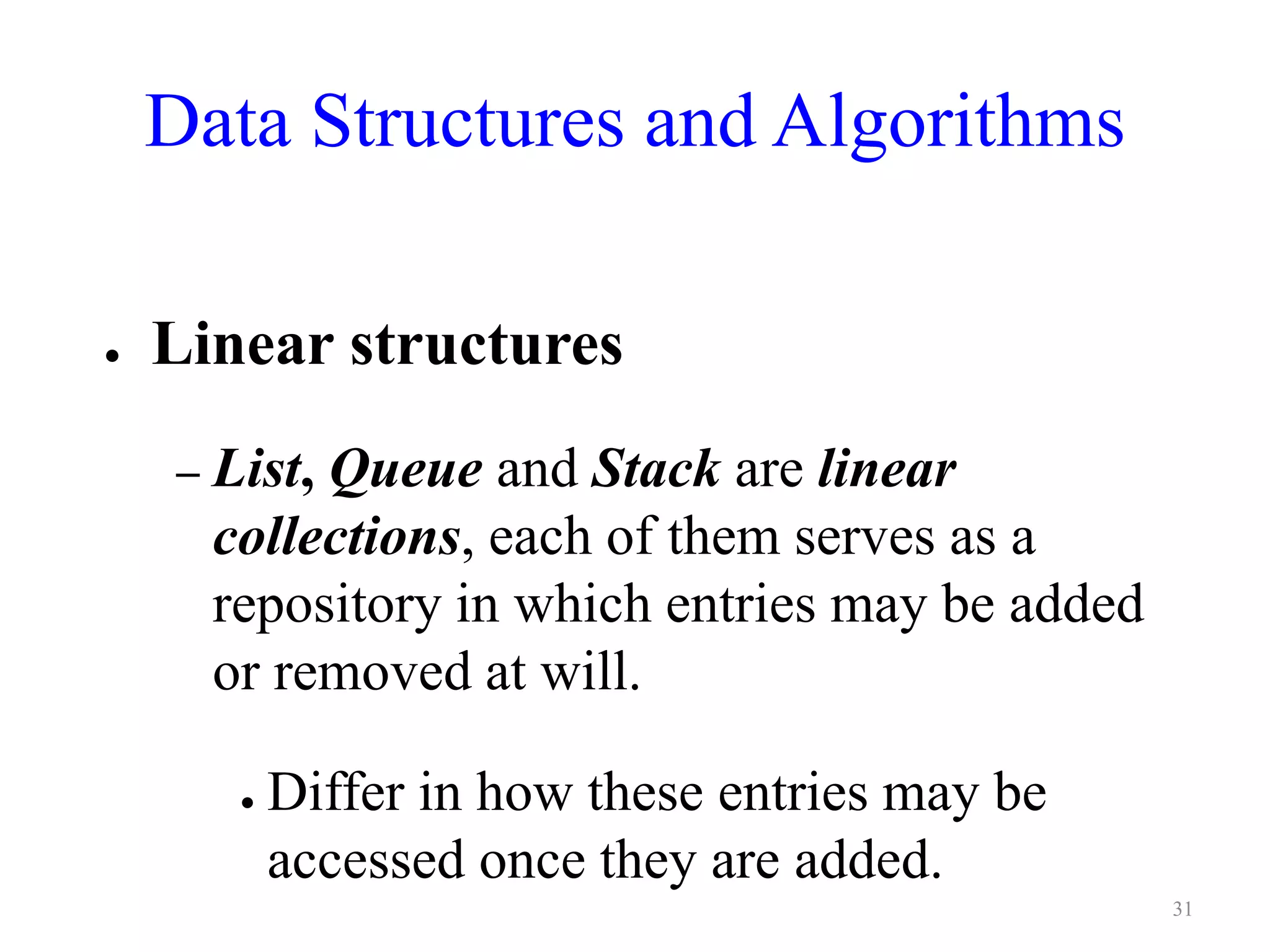 Data Structures and Algorithms
● Linear structures
– List, Queue and Stack are linear
collections, each of them serves as a
repository in which entries may be added
or removed at will.
● Differ in how these entries may be
accessed once they are added.
31
 