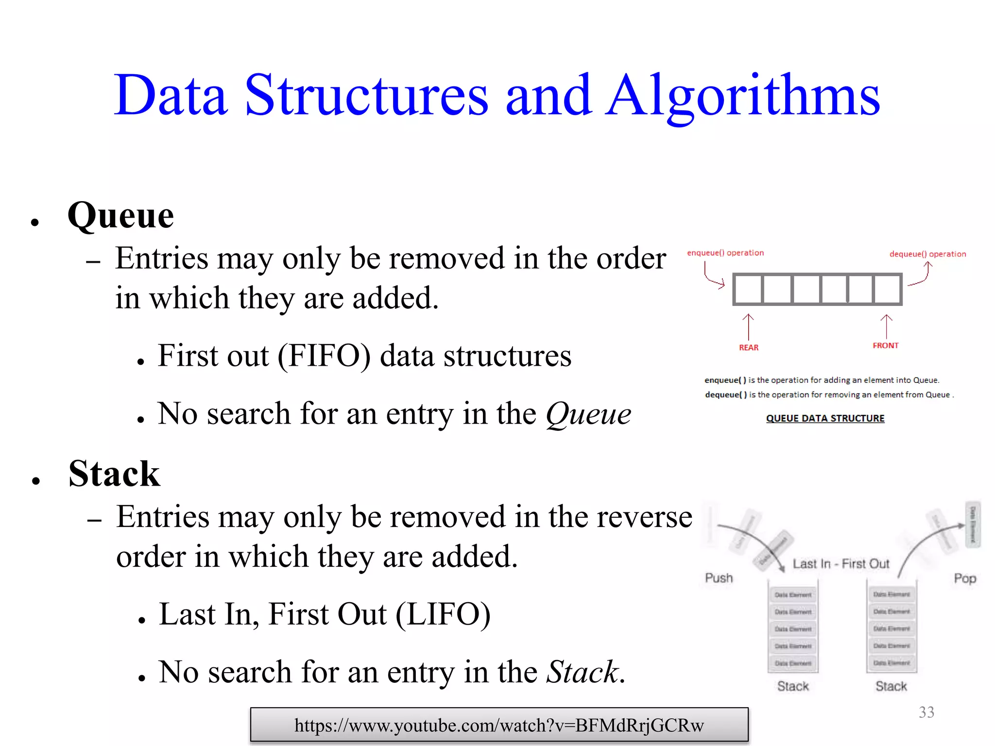 Data Structures and Algorithms
● Queue
– Entries may only be removed in the order
in which they are added.
● First out (FIFO) data structures
● No search for an entry in the Queue
● Stack
– Entries may only be removed in the reverse
order in which they are added.
● Last In, First Out (LIFO)
● No search for an entry in the Stack.
https://www.youtube.com/watch?v=BFMdRrjGCRw
33
 