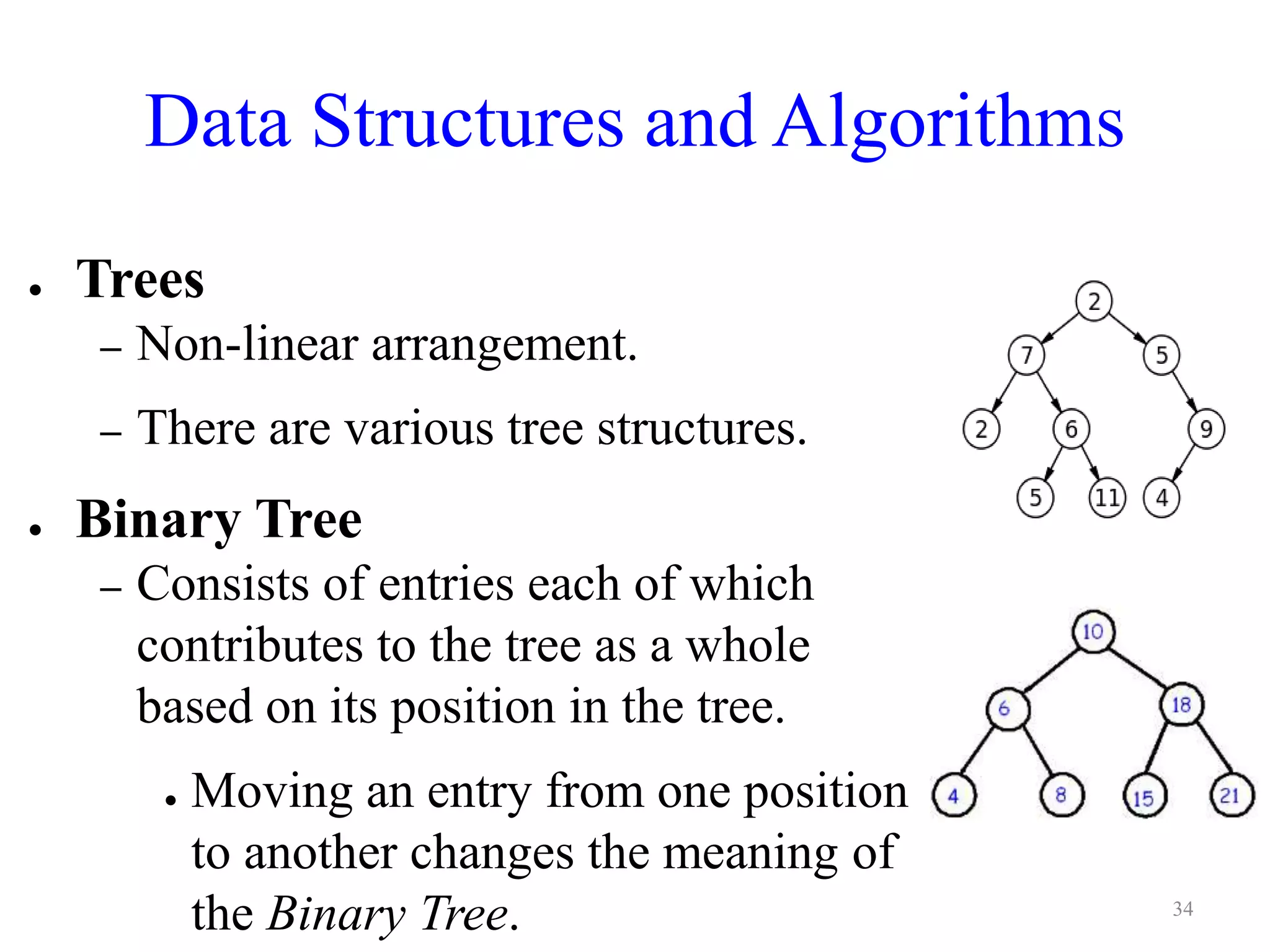 Data Structures and Algorithms
● Trees
– Non-linear arrangement.
– There are various tree structures.
● Binary Tree
– Consists of entries each of which
contributes to the tree as a whole
based on its position in the tree.
● Moving an entry from one position
to another changes the meaning of
the Binary Tree. 34
 