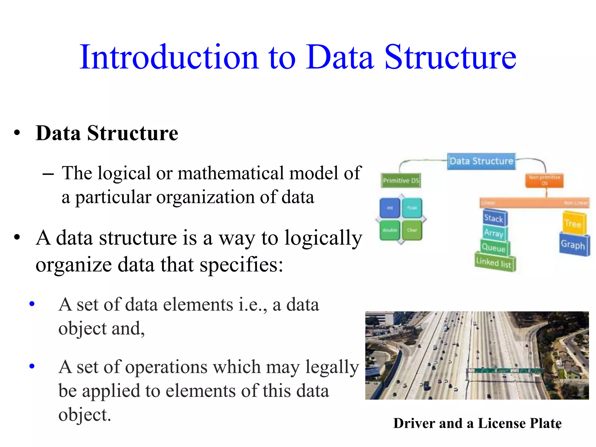 Introduction to Data Structure
4
• Data Structure
– The logical or mathematical model of
a particular organization of data
• A data structure is a way to logically
organize data that specifies:
• A set of data elements i.e., a data
object and,
• A set of operations which may legally
be applied to elements of this data
object. Driver and a License Plate
 