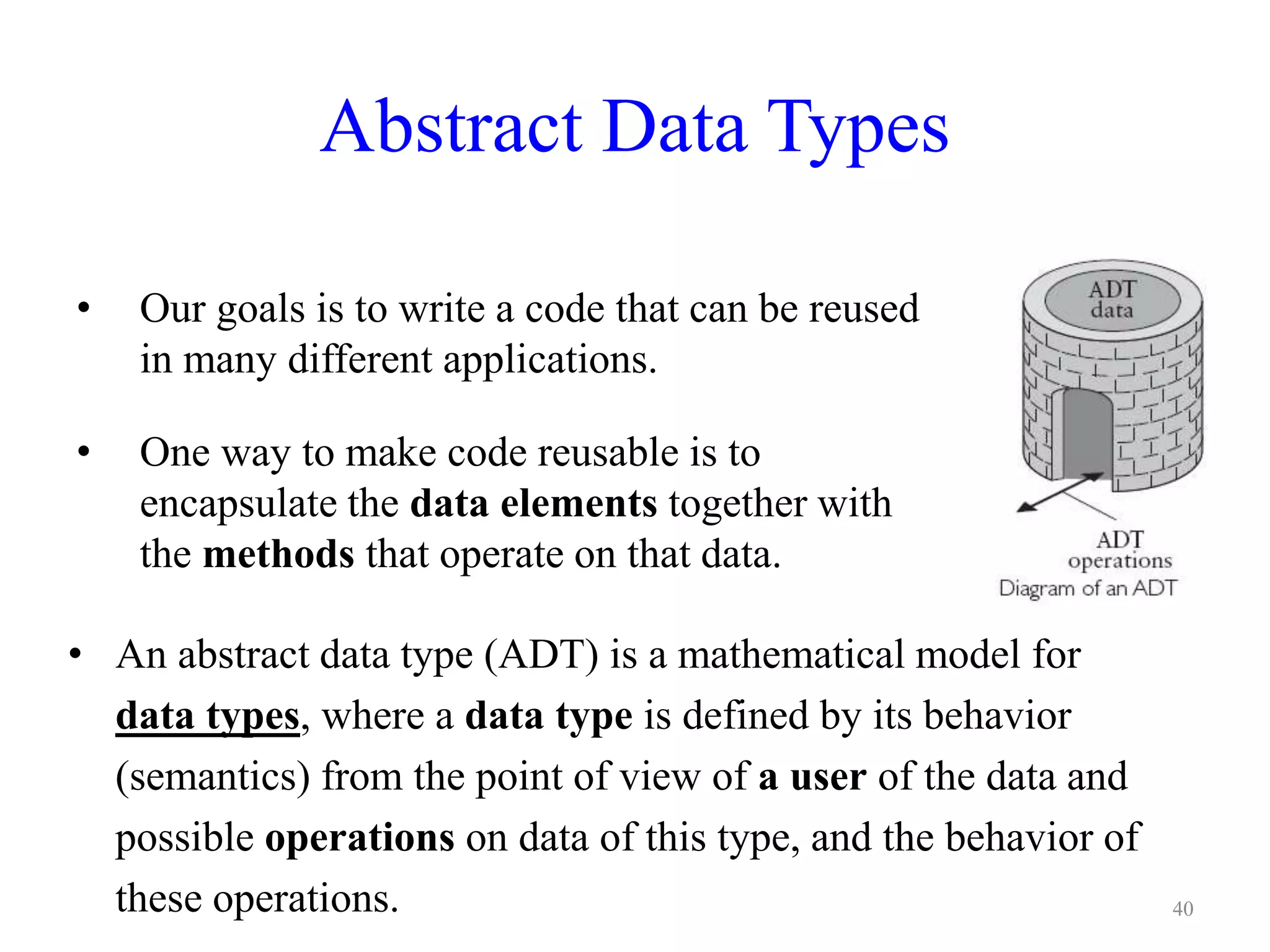 Abstract Data Types
40
• Our goals is to write a code that can be reused
in many different applications.
• One way to make code reusable is to
encapsulate the data elements together with
the methods that operate on that data.
• An abstract data type (ADT) is a mathematical model for
data types, where a data type is defined by its behavior
(semantics) from the point of view of a user of the data and
possible operations on data of this type, and the behavior of
these operations.
 