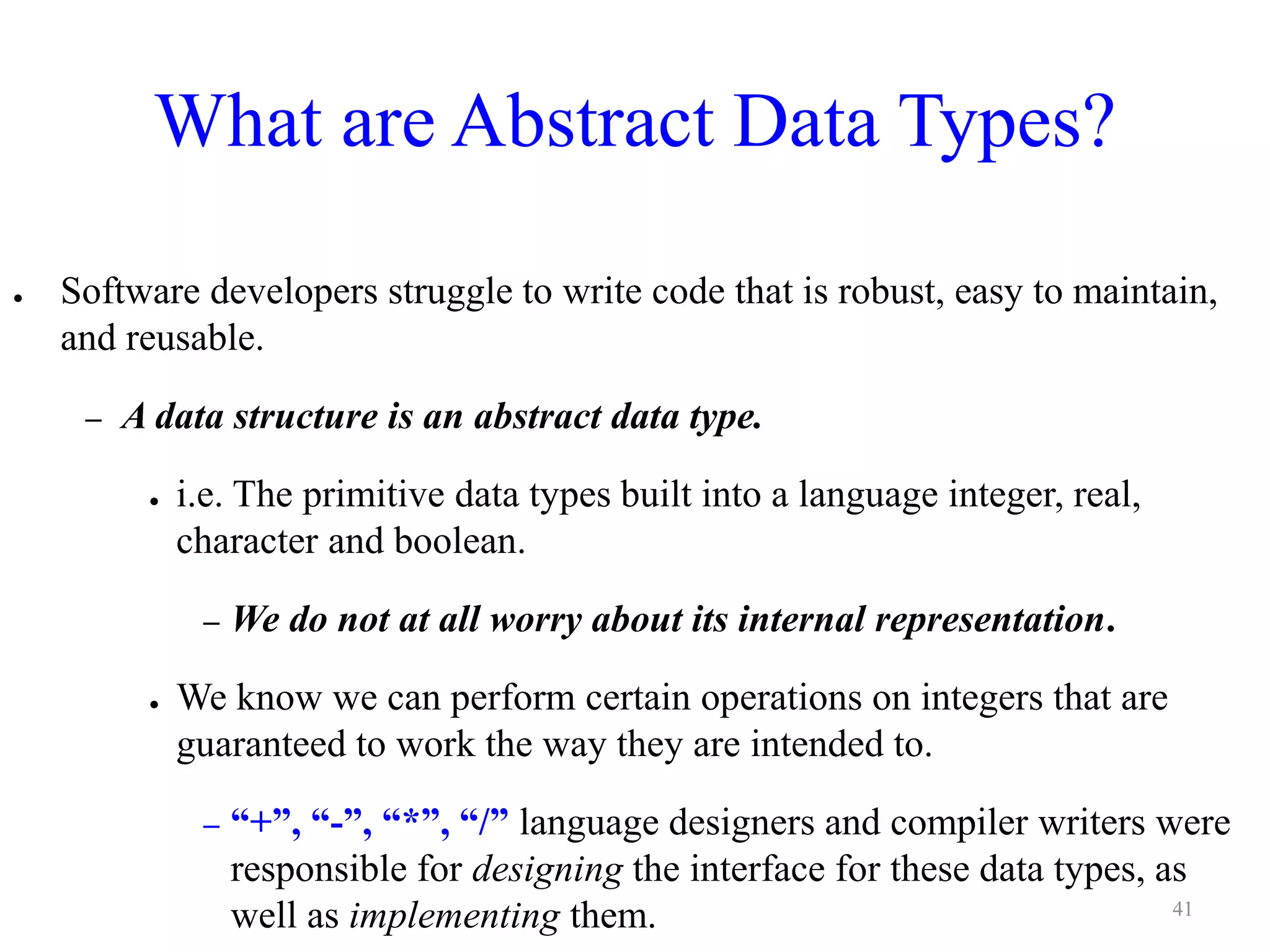 What are Abstract Data Types?
● Software developers struggle to write code that is robust, easy to maintain,
and reusable.
– A data structure is an abstract data type.
● i.e. The primitive data types built into a language integer, real,
character and boolean.
– We do not at all worry about its internal representation.
● We know we can perform certain operations on integers that are
guaranteed to work the way they are intended to.
– “+”, “-”, “*”, “/” language designers and compiler writers were
responsible for designing the interface for these data types, as
well as implementing them. 41
 