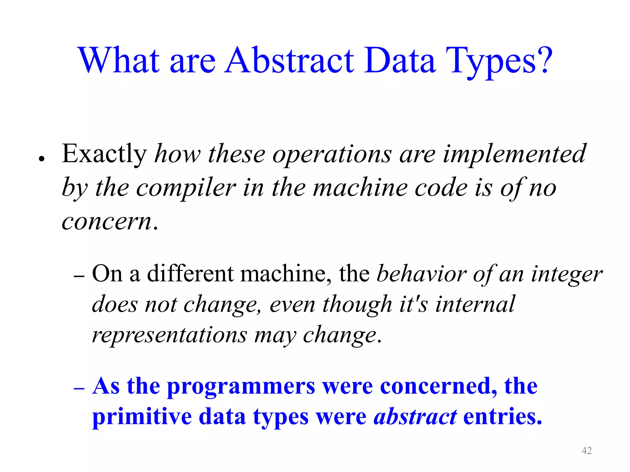 What are Abstract Data Types?
● Exactly how these operations are implemented
by the compiler in the machine code is of no
concern.
– On a different machine, the behavior of an integer
does not change, even though it's internal
representations may change.
– As the programmers were concerned, the
primitive data types were abstract entries.
42
 