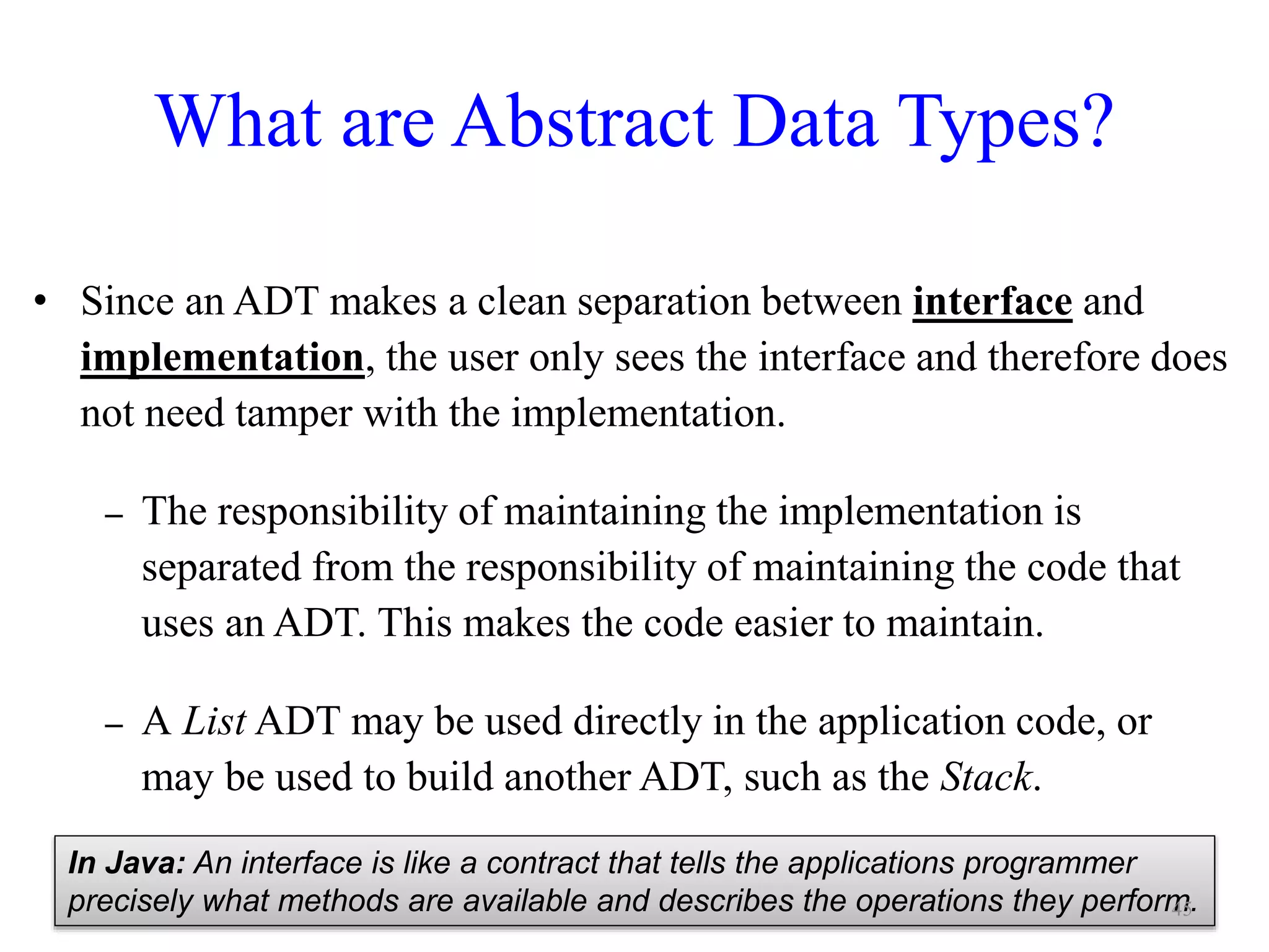 What are Abstract Data Types?
• Since an ADT makes a clean separation between interface and
implementation, the user only sees the interface and therefore does
not need tamper with the implementation.
– The responsibility of maintaining the implementation is
separated from the responsibility of maintaining the code that
uses an ADT. This makes the code easier to maintain.
– A List ADT may be used directly in the application code, or
may be used to build another ADT, such as the Stack.
In Java: An interface is like a contract that tells the applications programmer
precisely what methods are available and describes the operations they perform.45
 