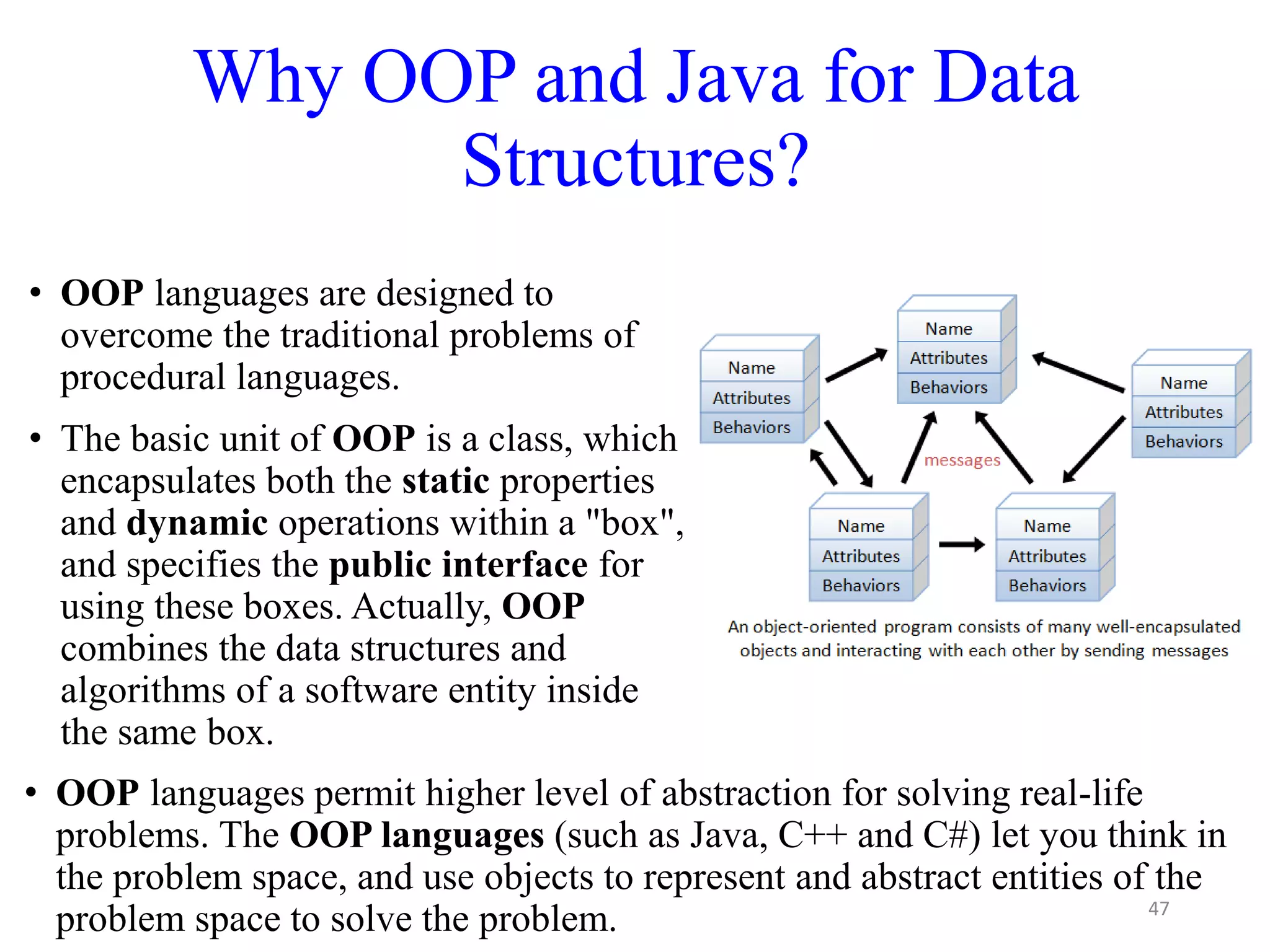 Why OOP and Java for Data
Structures?
47
• OOP languages are designed to
overcome the traditional problems of
procedural languages.
• The basic unit of OOP is a class, which
encapsulates both the static properties
and dynamic operations within a "box",
and specifies the public interface for
using these boxes. Actually, OOP
combines the data structures and
algorithms of a software entity inside
the same box.
• OOP languages permit higher level of abstraction for solving real-life
problems. The OOP languages (such as Java, C++ and C#) let you think in
the problem space, and use objects to represent and abstract entities of the
problem space to solve the problem.
 
