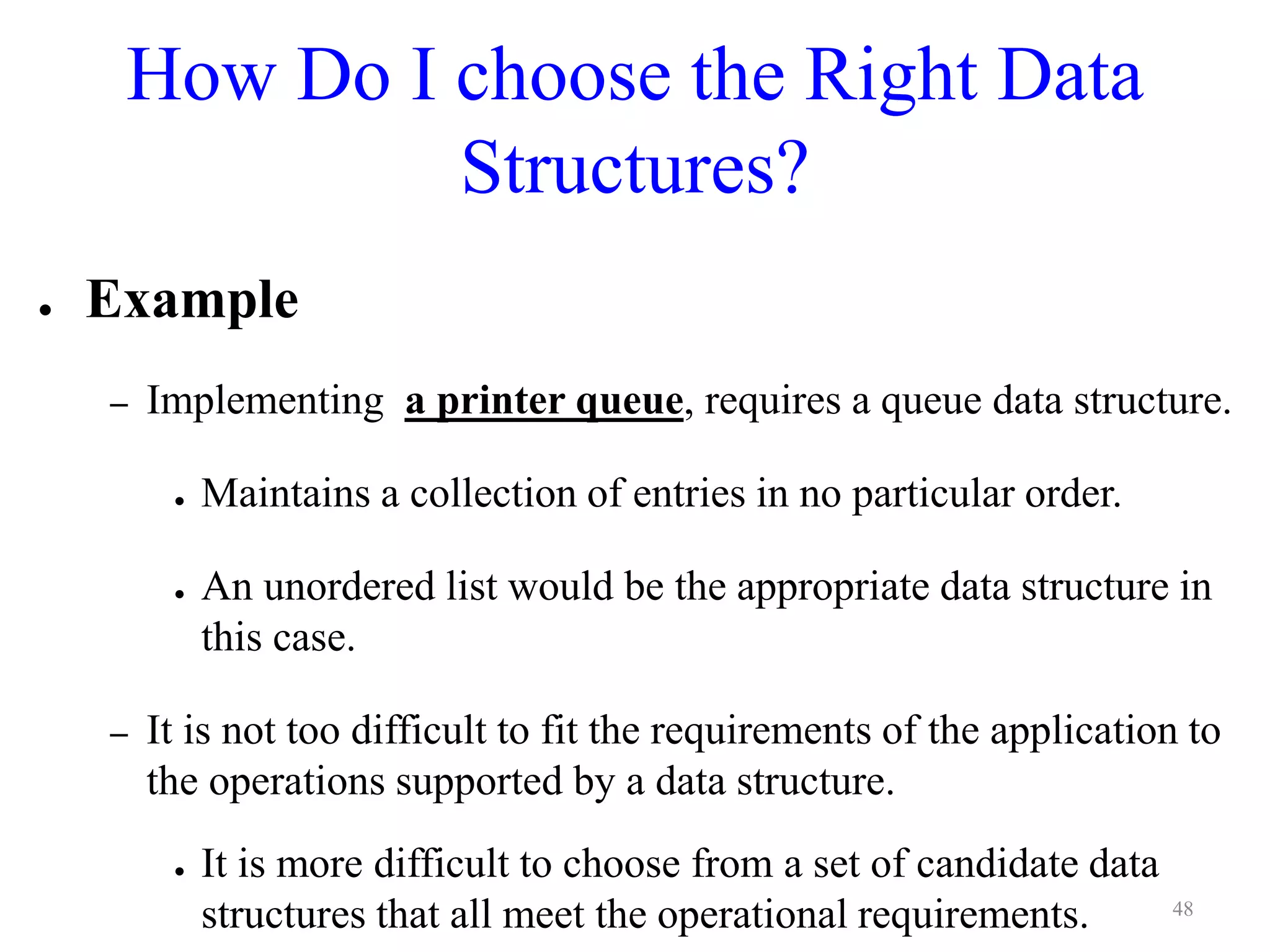 How Do I choose the Right Data
Structures?
● Example
– Implementing a printer queue, requires a queue data structure.
● Maintains a collection of entries in no particular order.
● An unordered list would be the appropriate data structure in
this case.
– It is not too difficult to fit the requirements of the application to
the operations supported by a data structure.
● It is more difficult to choose from a set of candidate data
structures that all meet the operational requirements. 48
 