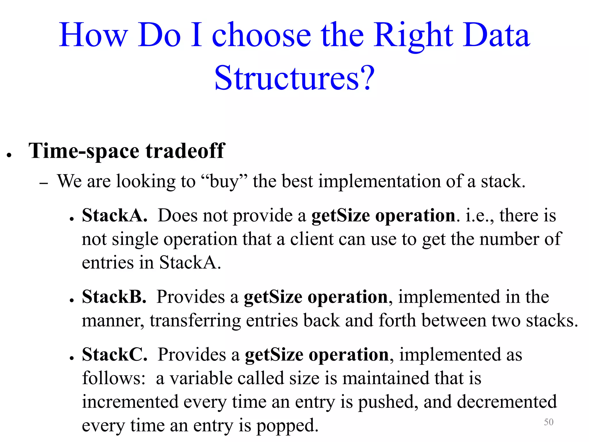 How Do I choose the Right Data
Structures?
● Time-space tradeoff
– We are looking to “buy” the best implementation of a stack.
● StackA. Does not provide a getSize operation. i.e., there is
not single operation that a client can use to get the number of
entries in StackA.
● StackB. Provides a getSize operation, implemented in the
manner, transferring entries back and forth between two stacks.
● StackC. Provides a getSize operation, implemented as
follows: a variable called size is maintained that is
incremented every time an entry is pushed, and decremented
every time an entry is popped. 50
 