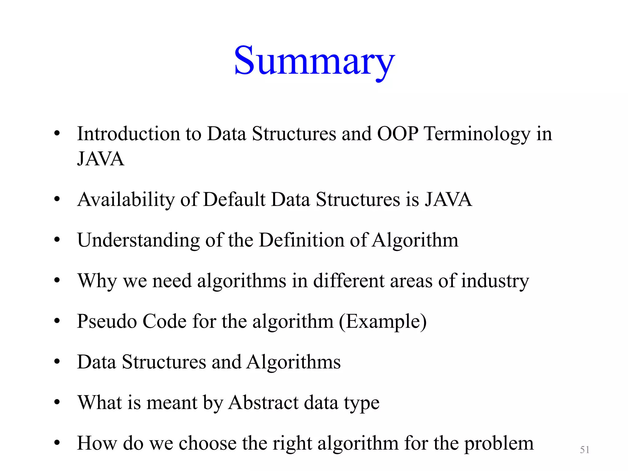 51
Summary
• Introduction to Data Structures and OOP Terminology in
JAVA
• Availability of Default Data Structures is JAVA
• Understanding of the Definition of Algorithm
• Why we need algorithms in different areas of industry
• Pseudo Code for the algorithm (Example)
• Data Structures and Algorithms
• What is meant by Abstract data type
• How do we choose the right algorithm for the problem
 