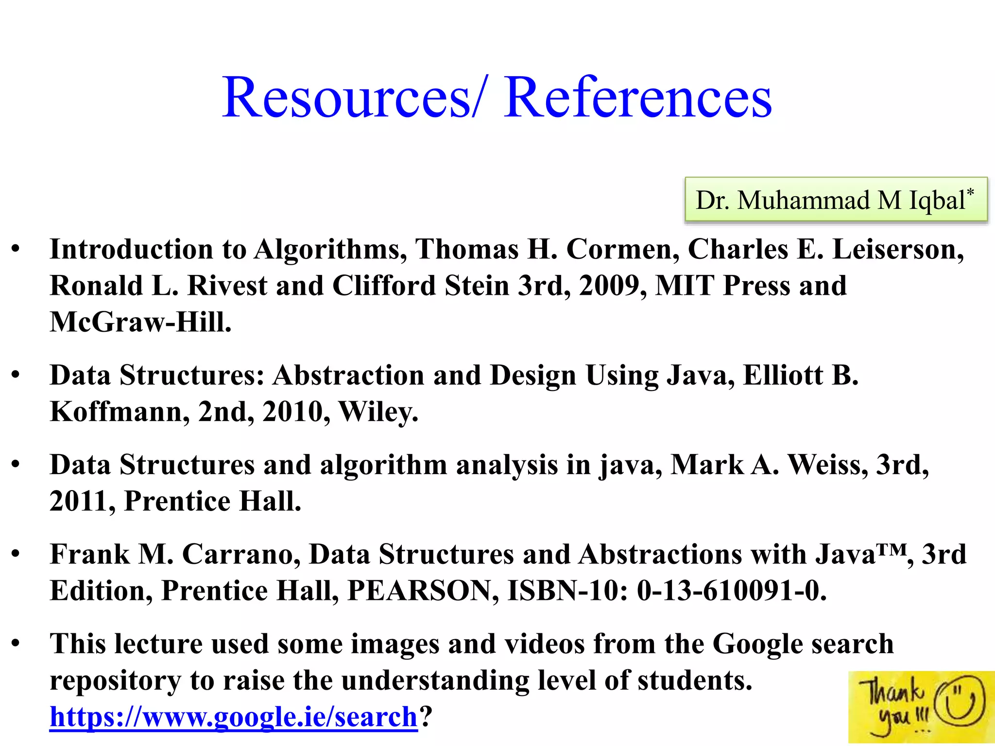Resources/ References
• Introduction to Algorithms, Thomas H. Cormen, Charles E. Leiserson,
Ronald L. Rivest and Clifford Stein 3rd, 2009, MIT Press and
McGraw-Hill.
• Data Structures: Abstraction and Design Using Java, Elliott B.
Koffmann, 2nd, 2010, Wiley.
• Data Structures and algorithm analysis in java, Mark A. Weiss, 3rd,
2011, Prentice Hall.
• Frank M. Carrano, Data Structures and Abstractions with Java™, 3rd
Edition, Prentice Hall, PEARSON, ISBN-10: 0-13-610091-0.
• This lecture used some images and videos from the Google search
repository to raise the understanding level of students.
https://www.google.ie/search?
Dr. Muhammad M Iqbal*
 