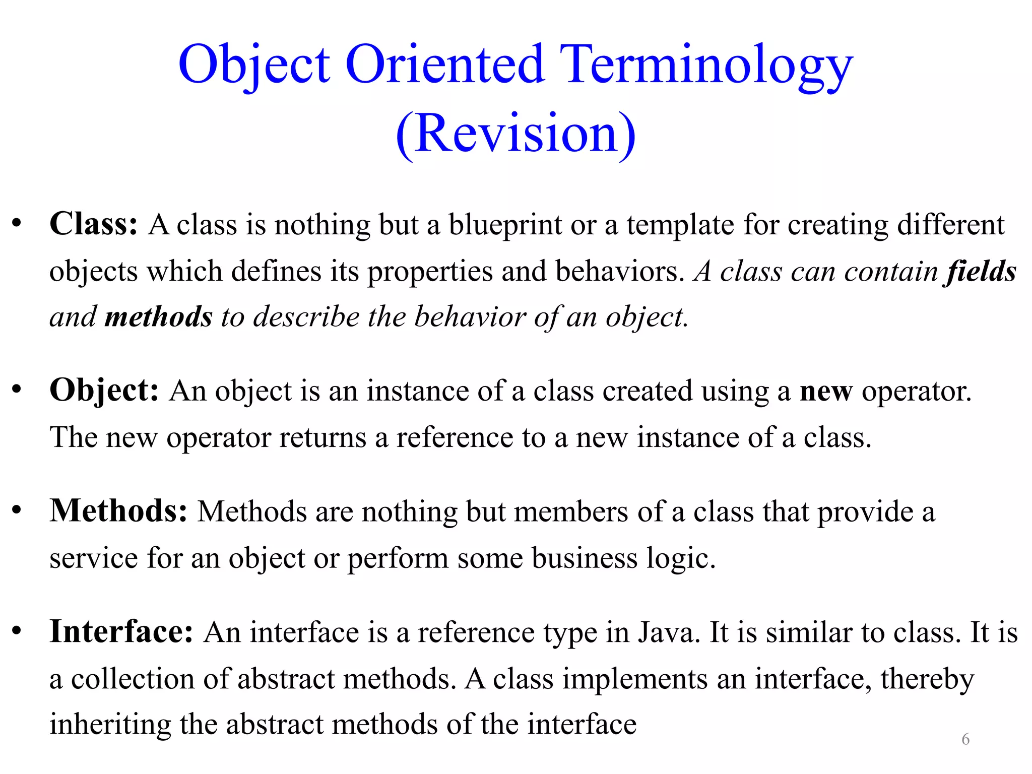 Object Oriented Terminology
(Revision)
• Class: A class is nothing but a blueprint or a template for creating different
objects which defines its properties and behaviors. A class can contain fields
and methods to describe the behavior of an object.
• Object: An object is an instance of a class created using a new operator.
The new operator returns a reference to a new instance of a class.
• Methods: Methods are nothing but members of a class that provide a
service for an object or perform some business logic.
• Interface: An interface is a reference type in Java. It is similar to class. It is
a collection of abstract methods. A class implements an interface, thereby
inheriting the abstract methods of the interface 6
 