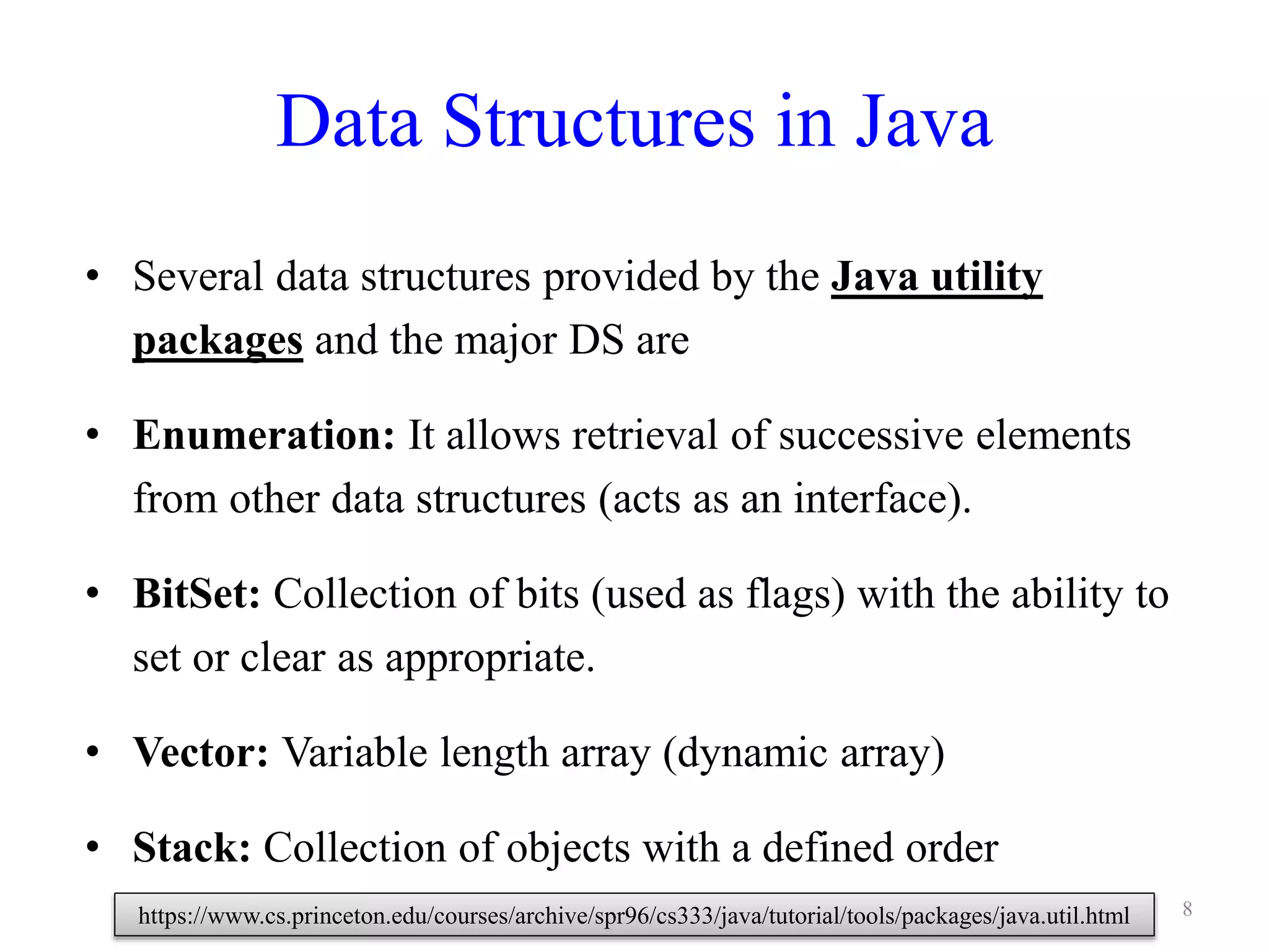 Data Structures in Java
• Several data structures provided by the Java utility
packages and the major DS are
• Enumeration: It allows retrieval of successive elements
from other data structures (acts as an interface).
• BitSet: Collection of bits (used as flags) with the ability to
set or clear as appropriate.
• Vector: Variable length array (dynamic array)
• Stack: Collection of objects with a defined order
8https://www.cs.princeton.edu/courses/archive/spr96/cs333/java/tutorial/tools/packages/java.util.html
 