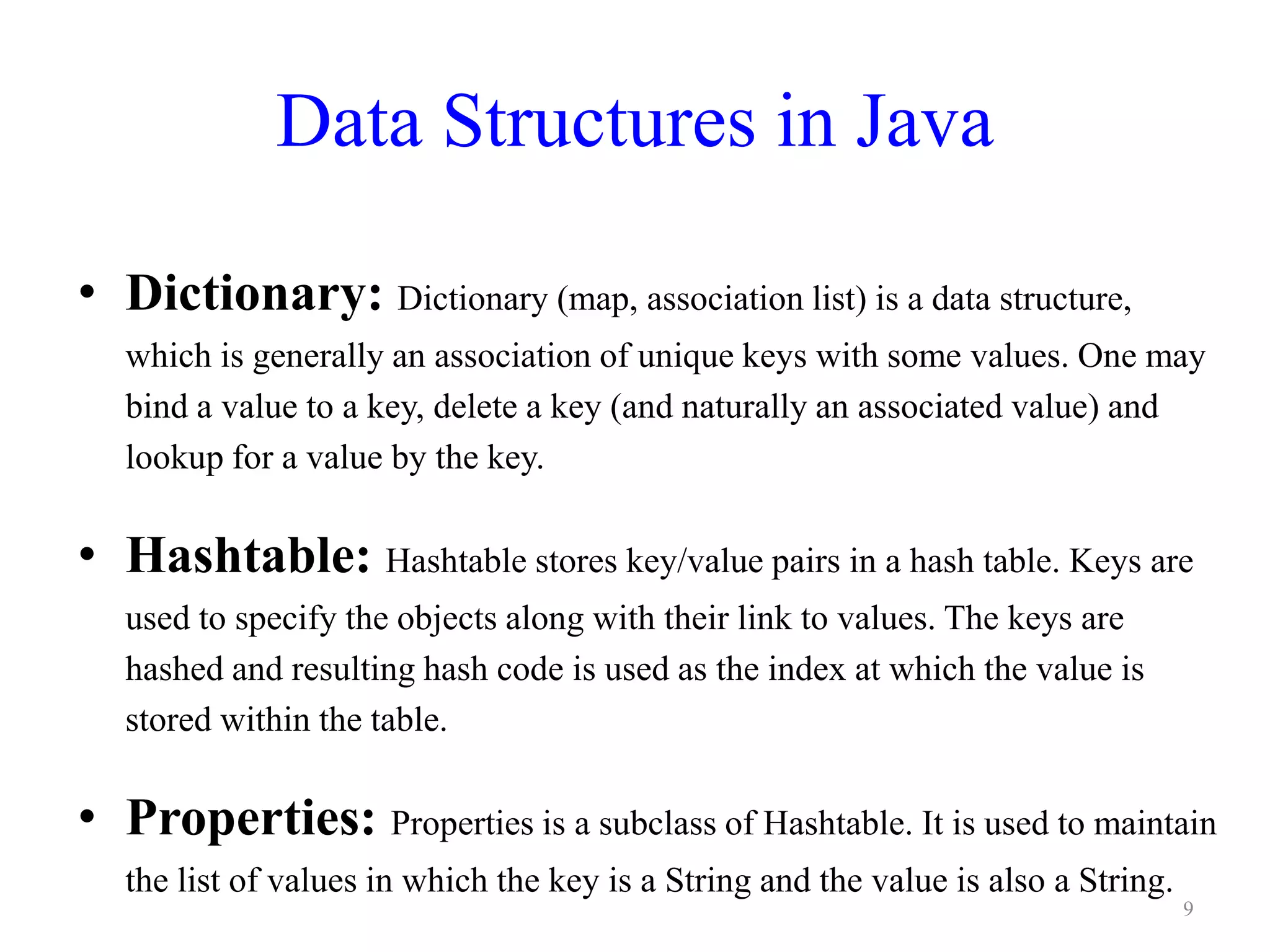 Data Structures in Java
• Dictionary: Dictionary (map, association list) is a data structure,
which is generally an association of unique keys with some values. One may
bind a value to a key, delete a key (and naturally an associated value) and
lookup for a value by the key.
• Hashtable: Hashtable stores key/value pairs in a hash table. Keys are
used to specify the objects along with their link to values. The keys are
hashed and resulting hash code is used as the index at which the value is
stored within the table.
• Properties: Properties is a subclass of Hashtable. It is used to maintain
the list of values in which the key is a String and the value is also a String.
9
 