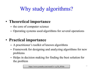 11
Why study algorithms?
• Theoretical importance
– the core of computer science
– Operating systems used algorithms for several operations
• Practical importance
– A practitioner’s toolkit of known algorithms
– Framework for designing and analyzing algorithms for new
problems
– Helps in decision making for finding the best solution for
the problem
https://www.youtube.com/watch?v=-q-3b_093do
 