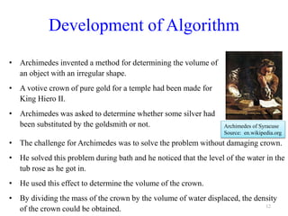 Development of Algorithm
• Archimedes invented a method for determining the volume of
an object with an irregular shape.
• A votive crown of pure gold for a temple had been made for
King Hiero II.
• Archimedes was asked to determine whether some silver had
been substituted by the goldsmith or not.
12
Archimedes of Syracuse
Source: en.wikipedia.org
• The challenge for Archimedes was to solve the problem without damaging crown.
• He solved this problem during bath and he noticed that the level of the water in the
tub rose as he got in.
• He used this effect to determine the volume of the crown.
• By dividing the mass of the crown by the volume of water displaced, the density
of the crown could be obtained.
 