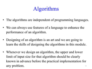 Algorithms
• The algorithms are independent of programming languages.
• We can always use features of a language to enhance the
performance of an algorithm.
• Designing of an algorithm is an art and we are going to
learn the skills of designing the algorithms in this module.
• Whenever we design an algorithm, the upper and lower
limit of input size for that algorithm should be clearly
known in advance before the practical implementation for
any problem. 14
 