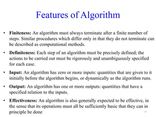 Features of Algorithm
• Finiteness: An algorithm must always terminate after a finite number of
steps. Similar procedures which differ only in that they do not terminate can
be described as computational methods.
• Definiteness: Each step of an algorithm must be precisely defined; the
actions to be carried out must be rigorously and unambiguously specified
for each case.
• Input: An algorithm has zero or more inputs: quantities that are given to it
initially before the algorithm begins, or dynamically as the algorithm runs.
• Output: An algorithm has one or more outputs: quantities that have a
specified relation to the inputs.
• Effectiveness: An algorithm is also generally expected to be effective, in
the sense that its operations must all be sufficiently basic that they can in
principle be done 15
 