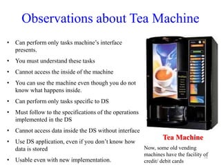 Observations about Tea Machine
• Can perform only tasks machine’s interface
presents.
• You must understand these tasks
• Cannot access the inside of the machine
• You can use the machine even though you do not
know what happens inside.
• Can perform only tasks specific to DS
• Must follow to the specifications of the operations
implemented in the DS
• Cannot access data inside the DS without interface
• Use DS application, even if you don’t know how
data is stored
• Usable even with new implementation.
16
Tea Machine
Now, some old vending
machines have the facility of
credit/ debit cards
 