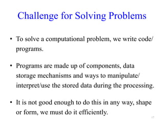 Challenge for Solving Problems
• To solve a computational problem, we write code/
programs.
• Programs are made up of components, data
storage mechanisms and ways to manipulate/
interpret/use the stored data during the processing.
• It is not good enough to do this in any way, shape
or form, we must do it efficiently.
17
 