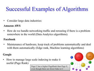 Successful Examples of Algorithms
• Consider large data industries:
Amazon AWS
• How do we handle networking traffic and rerouting if there is a problem
somewhere in the world (Data Analytics algorithms).
Facebook
• Maintenance of hardware, keep track of problems automatically and deal
with them automatically (Edge rank, Machine learning algorithms)
18
Google
• How to manage large scale indexing to make it
useful (Page Rank)
Page C has a higher PageRank than Page E,
even though there are fewer links to C
 