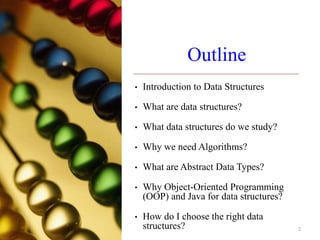 Outline
• Introduction to Data Structures
• What are data structures?
• What data structures do we study?
• Why we need Algorithms?
• What are Abstract Data Types?
• Why Object-Oriented Programming
(OOP) and Java for data structures?
• How do I choose the right data
structures? 2
 
