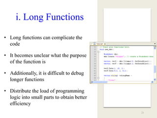 i. Long Functions
• Long functions can complicate the
code
• It becomes unclear what the purpose
of the function is
• Additionally, it is difficult to debug
longer functions
• Distribute the load of programming
logic into small parts to obtain better
efficiency
21
 