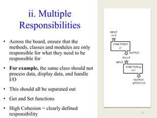 ii. Multiple
Responsibilities
• Across the board, ensure that the
methods, classes and modules are only
responsible for what they need to be
responsible for
• For example, the same class should not
process data, display data, and handle
I/O
• This should all be separated out
• Get and Set functions
• High Cohesion = clearly defined
responsibility 22
 