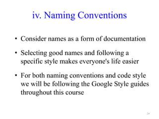 iv. Naming Conventions
• Consider names as a form of documentation
• Selecting good names and following a
specific style makes everyone's life easier
• For both naming conventions and code style
we will be following the Google Style guides
throughout this course
24
 