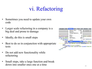 vi. Refactoring
• Sometimes you need to update your own
code
• Larger scale refactoring in a company is a
big deal and prone to damage
• Ideally, do this is small steps
• Best to do so in conjunction with appropriate
tests
• Do not add new functionality while
refactoring
• Small steps, take a large function and break
down into smaller ones one at a time 26
 