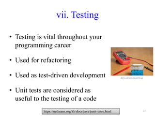 vii. Testing
• Testing is vital throughout your
programming career
• Used for refactoring
• Used as test-driven development
• Unit tests are considered as
useful to the testing of a code
27https://netbeans.org/kb/docs/java/junit-intro.html
 