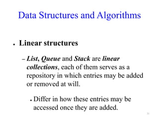 Data Structures and Algorithms
● Linear structures
– List, Queue and Stack are linear
collections, each of them serves as a
repository in which entries may be added
or removed at will.
● Differ in how these entries may be
accessed once they are added.
31
 