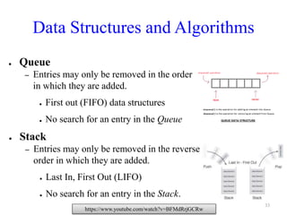 Data Structures and Algorithms
● Queue
– Entries may only be removed in the order
in which they are added.
● First out (FIFO) data structures
● No search for an entry in the Queue
● Stack
– Entries may only be removed in the reverse
order in which they are added.
● Last In, First Out (LIFO)
● No search for an entry in the Stack.
https://www.youtube.com/watch?v=BFMdRrjGCRw
33
 