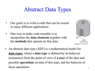 Abstract Data Types
40
• Our goals is to write a code that can be reused
in many different applications.
• One way to make code reusable is to
encapsulate the data elements together with
the methods that operate on that data.
• An abstract data type (ADT) is a mathematical model for
data types, where a data type is defined by its behavior
(semantics) from the point of view of a user of the data and
possible operations on data of this type, and the behavior of
these operations.
 
