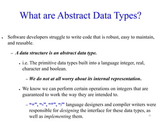 What are Abstract Data Types?
● Software developers struggle to write code that is robust, easy to maintain,
and reusable.
– A data structure is an abstract data type.
● i.e. The primitive data types built into a language integer, real,
character and boolean.
– We do not at all worry about its internal representation.
● We know we can perform certain operations on integers that are
guaranteed to work the way they are intended to.
– “+”, “-”, “*”, “/” language designers and compiler writers were
responsible for designing the interface for these data types, as
well as implementing them. 41
 