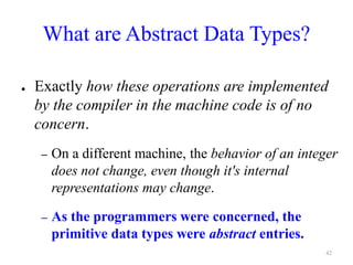 What are Abstract Data Types?
● Exactly how these operations are implemented
by the compiler in the machine code is of no
concern.
– On a different machine, the behavior of an integer
does not change, even though it's internal
representations may change.
– As the programmers were concerned, the
primitive data types were abstract entries.
42
 