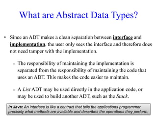 What are Abstract Data Types?
• Since an ADT makes a clean separation between interface and
implementation, the user only sees the interface and therefore does
not need tamper with the implementation.
– The responsibility of maintaining the implementation is
separated from the responsibility of maintaining the code that
uses an ADT. This makes the code easier to maintain.
– A List ADT may be used directly in the application code, or
may be used to build another ADT, such as the Stack.
In Java: An interface is like a contract that tells the applications programmer
precisely what methods are available and describes the operations they perform.45
 