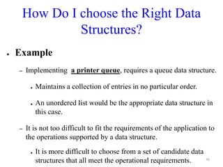 How Do I choose the Right Data
Structures?
● Example
– Implementing a printer queue, requires a queue data structure.
● Maintains a collection of entries in no particular order.
● An unordered list would be the appropriate data structure in
this case.
– It is not too difficult to fit the requirements of the application to
the operations supported by a data structure.
● It is more difficult to choose from a set of candidate data
structures that all meet the operational requirements. 48
 
