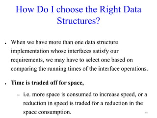 How Do I choose the Right Data
Structures?
● When we have more than one data structure
implementation whose interfaces satisfy our
requirements, we may have to select one based on
comparing the running times of the interface operations.
● Time is traded off for space,
– i.e. more space is consumed to increase speed, or a
reduction in speed is traded for a reduction in the
space consumption. 49
 