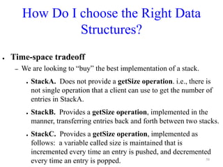 How Do I choose the Right Data
Structures?
● Time-space tradeoff
– We are looking to “buy” the best implementation of a stack.
● StackA. Does not provide a getSize operation. i.e., there is
not single operation that a client can use to get the number of
entries in StackA.
● StackB. Provides a getSize operation, implemented in the
manner, transferring entries back and forth between two stacks.
● StackC. Provides a getSize operation, implemented as
follows: a variable called size is maintained that is
incremented every time an entry is pushed, and decremented
every time an entry is popped. 50
 