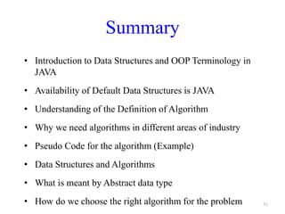 51
Summary
• Introduction to Data Structures and OOP Terminology in
JAVA
• Availability of Default Data Structures is JAVA
• Understanding of the Definition of Algorithm
• Why we need algorithms in different areas of industry
• Pseudo Code for the algorithm (Example)
• Data Structures and Algorithms
• What is meant by Abstract data type
• How do we choose the right algorithm for the problem
 