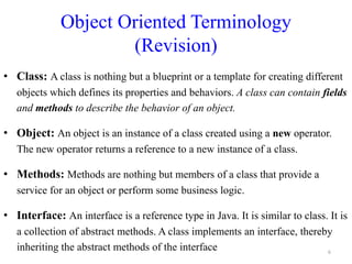 Object Oriented Terminology
(Revision)
• Class: A class is nothing but a blueprint or a template for creating different
objects which defines its properties and behaviors. A class can contain fields
and methods to describe the behavior of an object.
• Object: An object is an instance of a class created using a new operator.
The new operator returns a reference to a new instance of a class.
• Methods: Methods are nothing but members of a class that provide a
service for an object or perform some business logic.
• Interface: An interface is a reference type in Java. It is similar to class. It is
a collection of abstract methods. A class implements an interface, thereby
inheriting the abstract methods of the interface 6
 