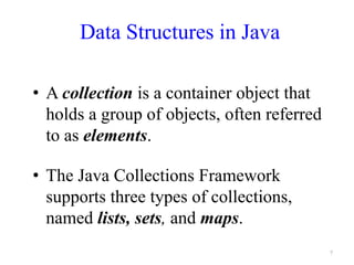 Data Structures in Java
• A collection is a container object that
holds a group of objects, often referred
to as elements.
• The Java Collections Framework
supports three types of collections,
named lists, sets, and maps.
7
 