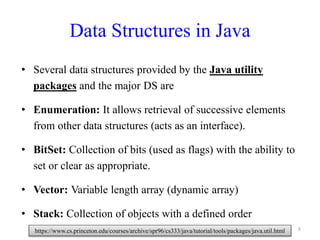 Data Structures in Java
• Several data structures provided by the Java utility
packages and the major DS are
• Enumeration: It allows retrieval of successive elements
from other data structures (acts as an interface).
• BitSet: Collection of bits (used as flags) with the ability to
set or clear as appropriate.
• Vector: Variable length array (dynamic array)
• Stack: Collection of objects with a defined order
8https://www.cs.princeton.edu/courses/archive/spr96/cs333/java/tutorial/tools/packages/java.util.html
 