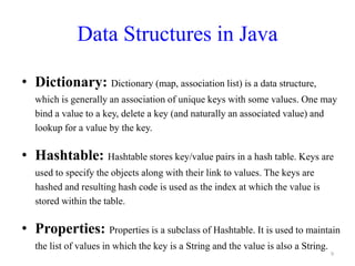 Data Structures in Java
• Dictionary: Dictionary (map, association list) is a data structure,
which is generally an association of unique keys with some values. One may
bind a value to a key, delete a key (and naturally an associated value) and
lookup for a value by the key.
• Hashtable: Hashtable stores key/value pairs in a hash table. Keys are
used to specify the objects along with their link to values. The keys are
hashed and resulting hash code is used as the index at which the value is
stored within the table.
• Properties: Properties is a subclass of Hashtable. It is used to maintain
the list of values in which the key is a String and the value is also a String.
9
 